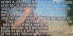 Henry H. Jensen of Mayfield, Utah was found dead Dec 16, 1890. Blood and trails in the snow showed he had walked and crawled a mile after he was shot. He still held to his rifle. Herding sheep for the Witbecks. It is said the Robers Roost warned all sheep to "Stay out of this herding mesa" He was carried out on a pack horse to the brink of Eagle Canyon to a buckboard 7 miles. He was found by Will & Otto Witbeck. Otto was killed in the Lopez Massacre west of Utah lake. 1913
